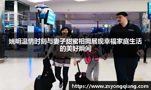 姚明温情时刻与妻子甜蜜相拥展现幸福家庭生活的美好瞬间