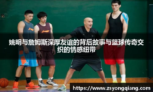 姚明与詹姆斯深厚友谊的背后故事与篮球传奇交织的情感纽带